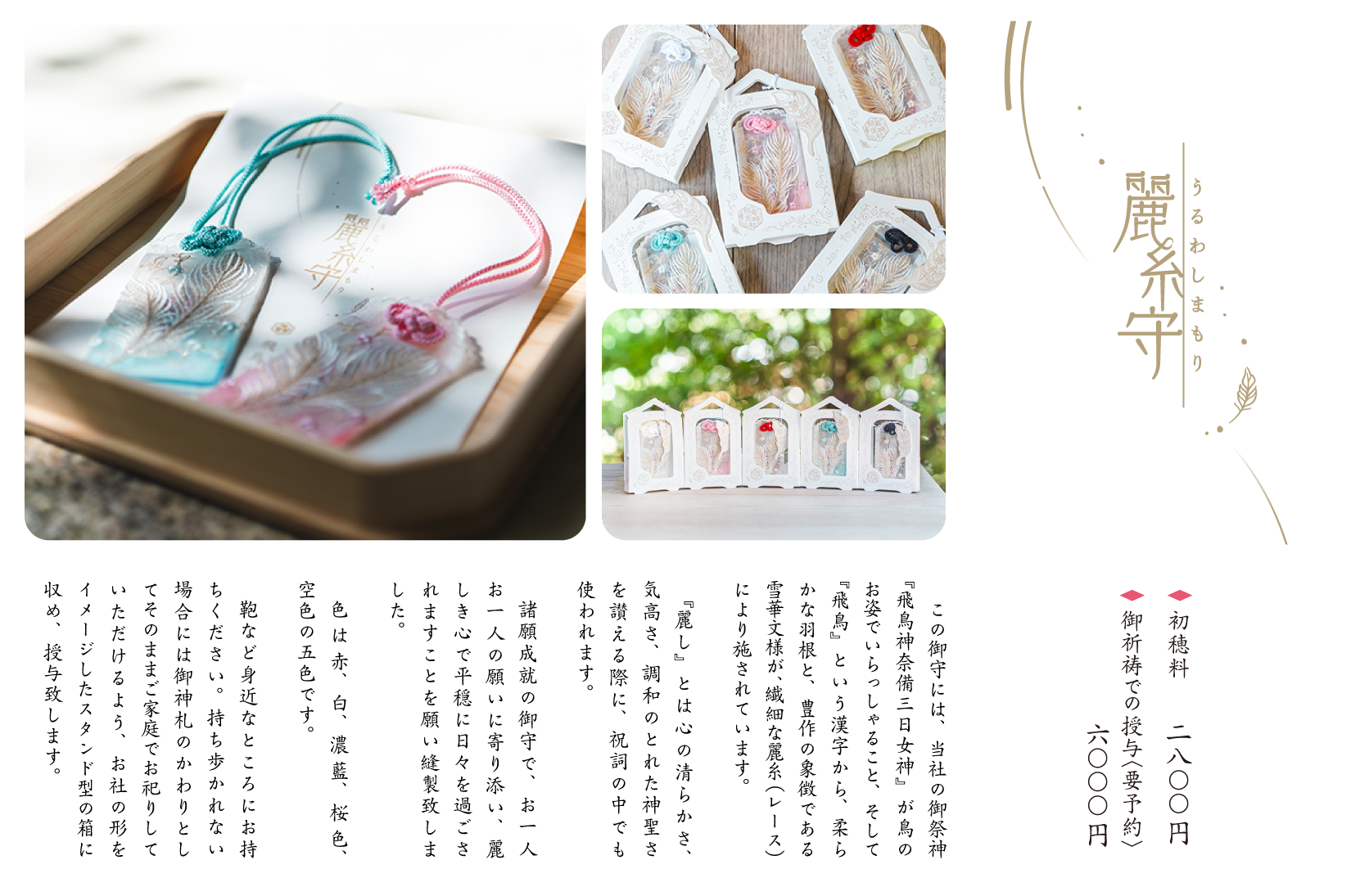 麗糸守　◇初穂料　2,800円　◇御祈祷での授与〈要予約〉6,000円　「この御守には、当社の御祭神『飛鳥神奈備三日女神』が鳥のお姿でいらっしゃること、そして『飛鳥』という漢字から、柔らかな羽根と、豊作の象徴である雪華文様が、繊細な麗糸（レース）により施されています。『麗し』とは心の清らかさ、気高さ、調和のとれた神聖さを讃える際に、祝詞の中でも使われます。諸願成就の御守で、お一人お一人の願いに寄り添い、麗しき心で平穏に日々を過ごされますことを願い縫製致しました。色は赤、白、濃藍、桜色、空色の５色です。鞄など身近なところにお持ちください。持ち歩かれない場合には御神札のかわりとしてそのままご家庭でお祀りしていただけるよう、お社の形をイメージしたスタンド型の箱に収め、授与致します。」
